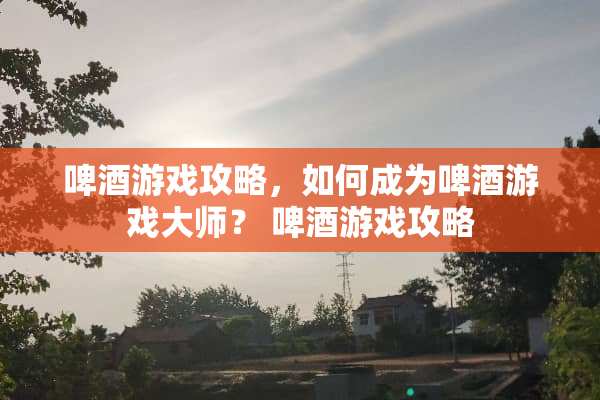 啤酒游戏攻略，如何成为啤酒游戏大师？ 啤酒游戏攻略