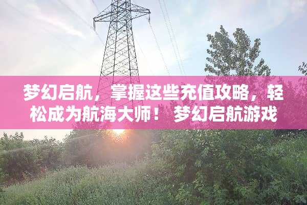 梦幻启航，掌握这些充值攻略，轻松成为航海大师！ 梦幻启航游戏充值攻略