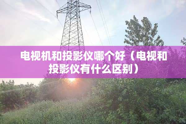 电视机和投影仪哪个好（电视和投影仪有什么区别）