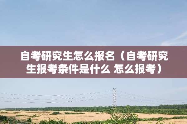 自考研究生怎么报名（自考研究生报考条件是什么 怎么报考）