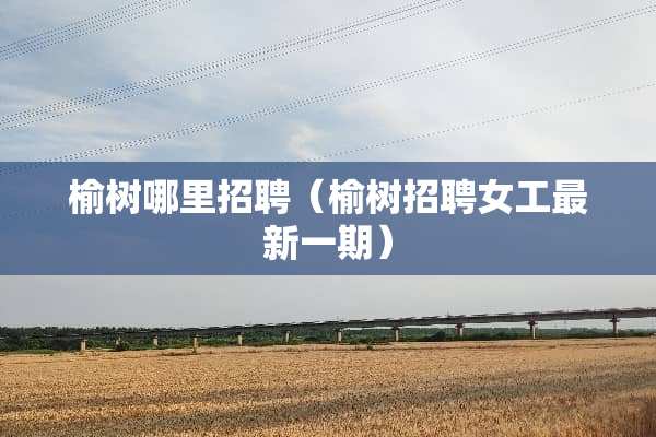 榆树哪里招聘（榆树招聘女工最新一期）