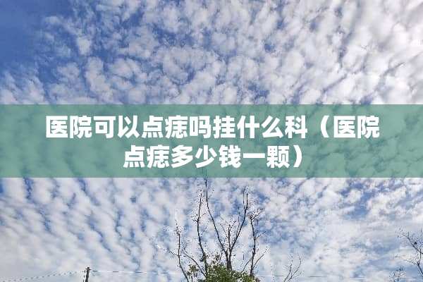 医院可以点痣吗挂什么科（医院点痣多少钱一颗）