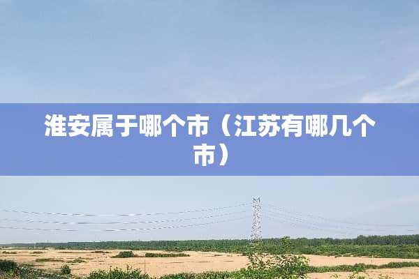淮安属于哪个市(江苏有哪几个市) 淮安属于哪个市(江苏有哪几个市)