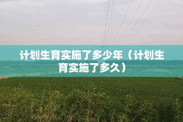 计划生育实施了多少年(计划生育实施了多久) 计划生育实施了多少年(计划生育实施了多久)