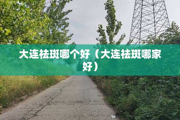 大连祛斑哪个好(大连祛斑哪家好) 大连祛斑哪个好(大连祛斑哪家好)