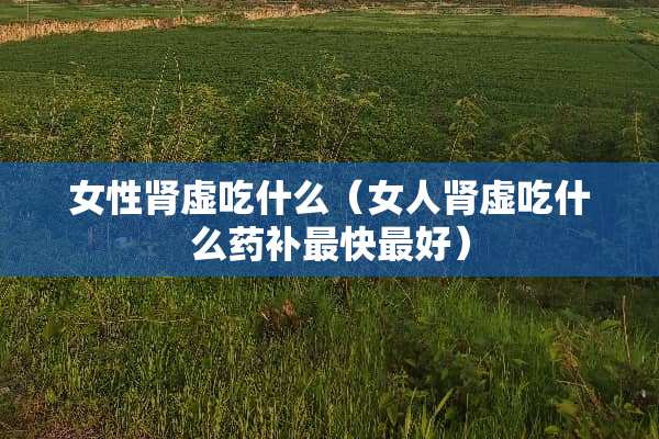 女性肾虚吃什么（女人肾虚吃什么药补最快最好）