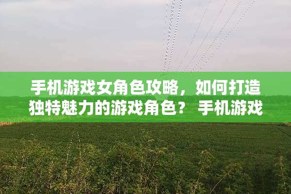 手机游戏女角色攻略,如何打造独特魅力的游戏角色? 手机游戏女角色攻略游戏 手机游戏女角色攻略,如何打造独特魅力的游戏角色? 手机游戏女角色攻略游戏