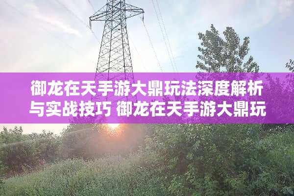 御龙在天手游大鼎玩法深度解析与实战技巧 御龙在天手游大鼎玩法