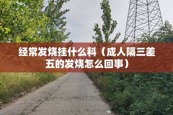 经常发烧挂什么科(**隔三差五的发烧怎么回事) 经常发烧挂什么科(**隔三差五的发烧怎么回事)