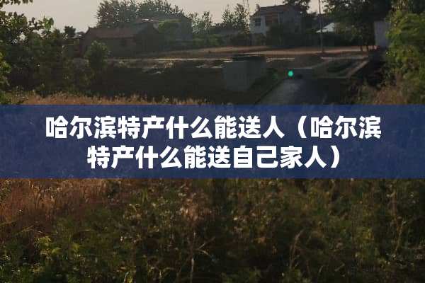 哈尔滨特产什么能送人（哈尔滨特产什么能送自己家人）