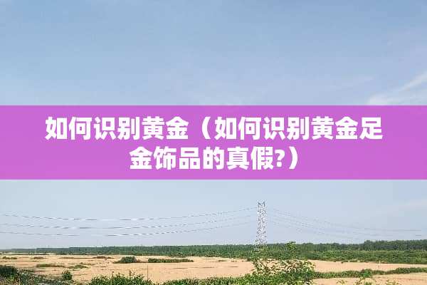 如何识别黄金（如何识别黄金足金饰品的真假?）