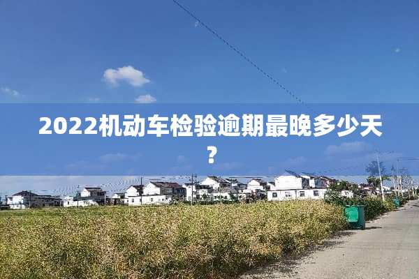 2022机动车检验逾期最晚多少天？