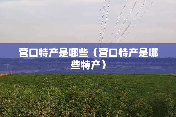 营口特产是哪些（营口特产是哪些特产）