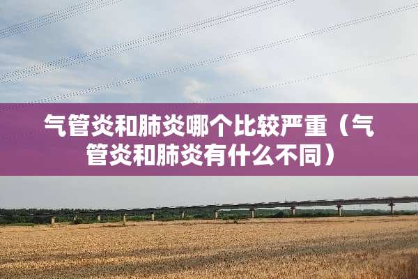 气管炎和肺炎哪个比较严重（气管炎和肺炎有什么不同）