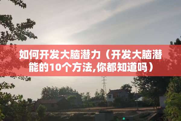 如何开发大脑潜力（开发大脑潜能的10个方法,你都知道吗）