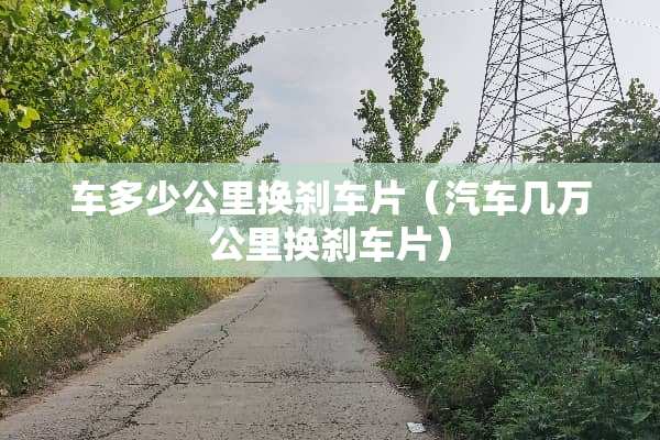 车多少公里换刹车片（汽车几万公里换刹车片）