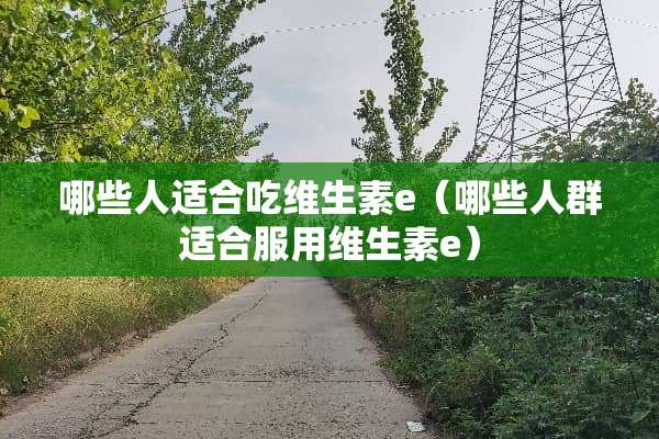 哪些人适合吃维生素e（哪些人群适合服用维生素e）