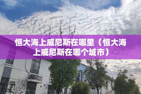 恒大海上威尼斯在哪里（恒大海上威尼斯在哪个城市）