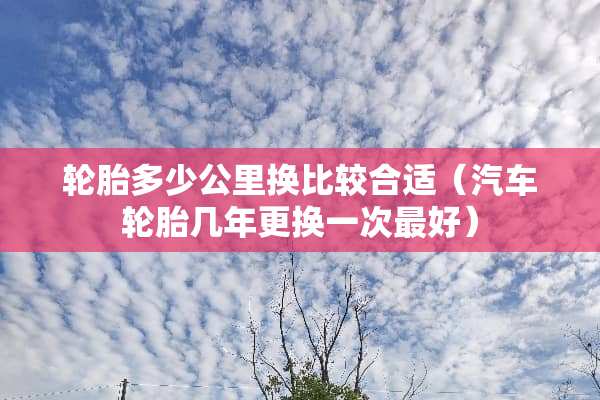 轮胎多少公里换比较合适（汽车轮胎几年更换一次最好）