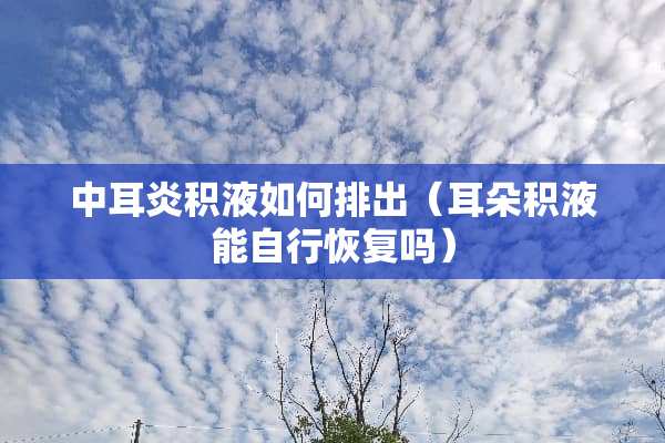 中耳炎积液如何排出（耳朵积液能自行恢复吗）