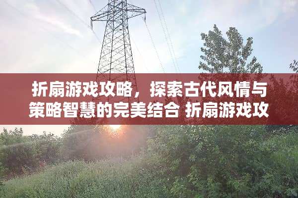折扇游戏攻略，探索古代风情与策略智慧的完美结合 折扇游戏攻略