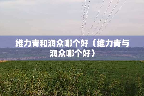 维力青和润众哪个好（维力青与润众哪个好）