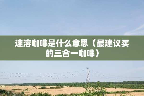 速溶咖啡是什么意思（最建议买的三合一咖啡）