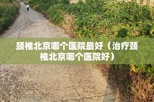 颈椎北京哪个医院最好(治疗颈椎北京哪个医院好) 颈椎北京哪个医院最好(治疗颈椎北京哪个医院好)