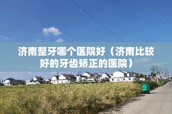 济南整牙哪个医院好（济南比较好的牙齿矫正的医院）