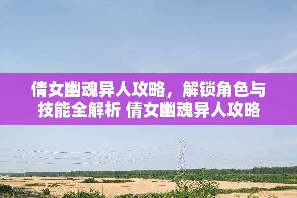 倩女幽魂异人攻略,解锁角色与技能全解析 倩女幽魂异人攻略 倩女幽魂异人攻略,解锁角色与技能全解析 倩女幽魂异人攻略