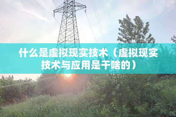 什么是虚拟现实技术(虚拟现实技术与应用是干啥的) 什么是虚拟现实技术(虚拟现实技术与应用是干啥的)