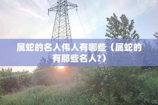 属蛇的名人伟人有哪些（属蛇的有那些名人?）