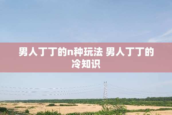 男人丁丁的n种玩法 男人丁丁的冷知识