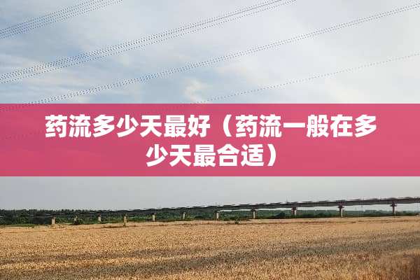 药流多少天最好（药流一般在多少天最合适）