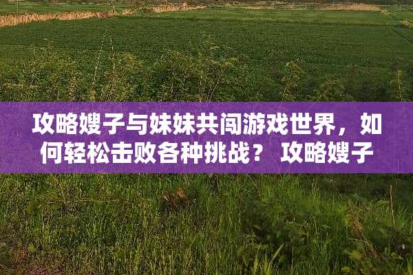 攻略嫂子与妹妹共闯游戏世界,如何轻松击败各种挑战? 攻略嫂子和妹妹的游戏 攻略嫂子与妹妹共闯游戏世界,如何轻松击败各种挑战? 攻略嫂子和妹妹的游戏