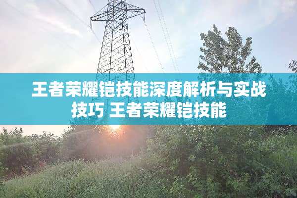 王者荣耀铠技能深度解析与实战技巧 王者荣耀铠技能 王者荣耀铠技能深度解析与实战技巧 王者荣耀铠技能