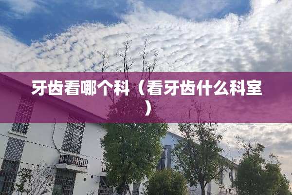 牙齿看哪个科(看牙齿什么科室) 牙齿看哪个科(看牙齿什么科室)