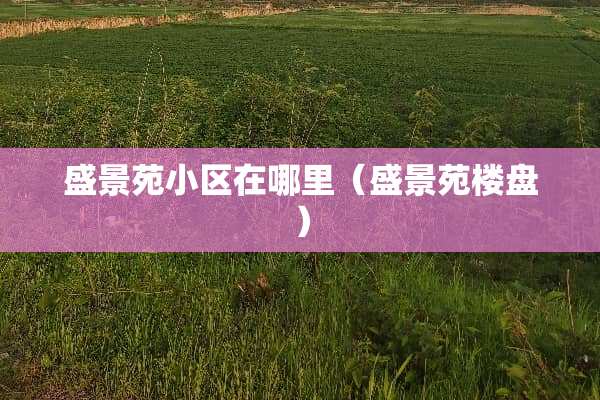 盛景苑小区在哪里(盛景苑楼盘) 盛景苑小区在哪里(盛景苑楼盘)