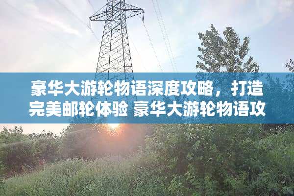 豪华大游轮物语深度攻略,打造完美邮轮体验 豪华大游轮物语攻略 豪华大游轮物语深度攻略,打造完美邮轮体验 豪华大游轮物语攻略