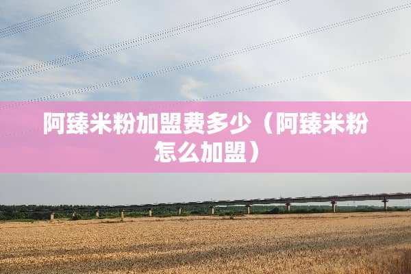 阿臻米粉加盟费多少(阿臻米粉怎么加盟) 阿臻米粉加盟费多少(阿臻米粉怎么加盟)