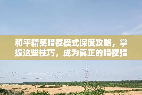 和平精英暗夜模式深度攻略,掌握这些技巧,成为真正的暗夜猎人 和平精英暗夜游戏攻略 和平精英暗夜模式深度攻略,掌握这些技巧,成为真正的暗夜猎人 和平精英暗夜游戏攻略