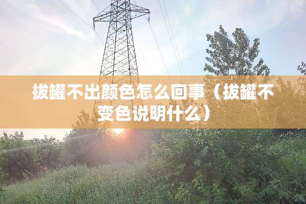 拔罐不出颜色怎么回事(拔罐不变色说明什么) 拔罐不出颜色怎么回事(拔罐不变色说明什么)