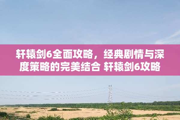 轩辕剑6全面攻略,经典剧情与深度策略的完美结合 轩辕剑6攻略 轩辕剑6全面攻略,经典剧情与深度策略的完美结合 轩辕剑6攻略