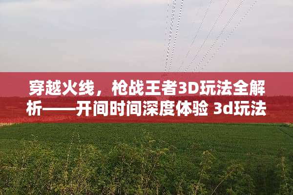 穿越火线，*战王者3D玩法全解析——开间时间深度体验 3d玩法介绍开间时间