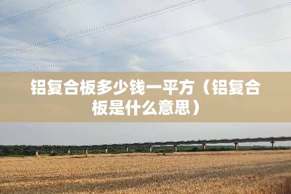 铝复合板多少钱一平方（铝复合板是什么意思）