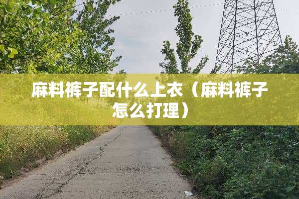 麻料裤子配什么上衣（麻料裤子怎么打理）