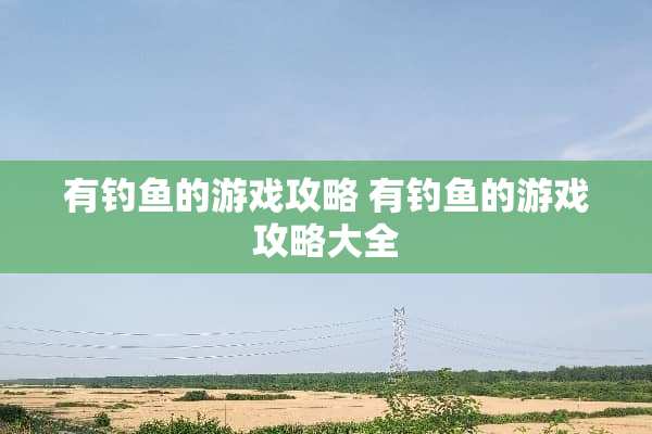 有钓鱼的游戏攻略 有钓鱼的游戏攻略大全 有钓鱼的游戏攻略 有钓鱼的游戏攻略大全