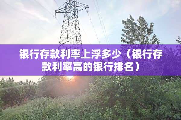 银行存款利率上浮多少（银行存款利率高的银行排名）