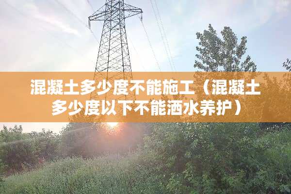 混凝土多少度不能施工（混凝土多少度以下不能洒水养护）