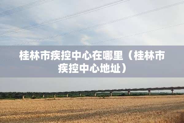 桂林市疾控中心在哪里(桂林市疾控中心地址) 桂林市疾控中心在哪里(桂林市疾控中心地址)